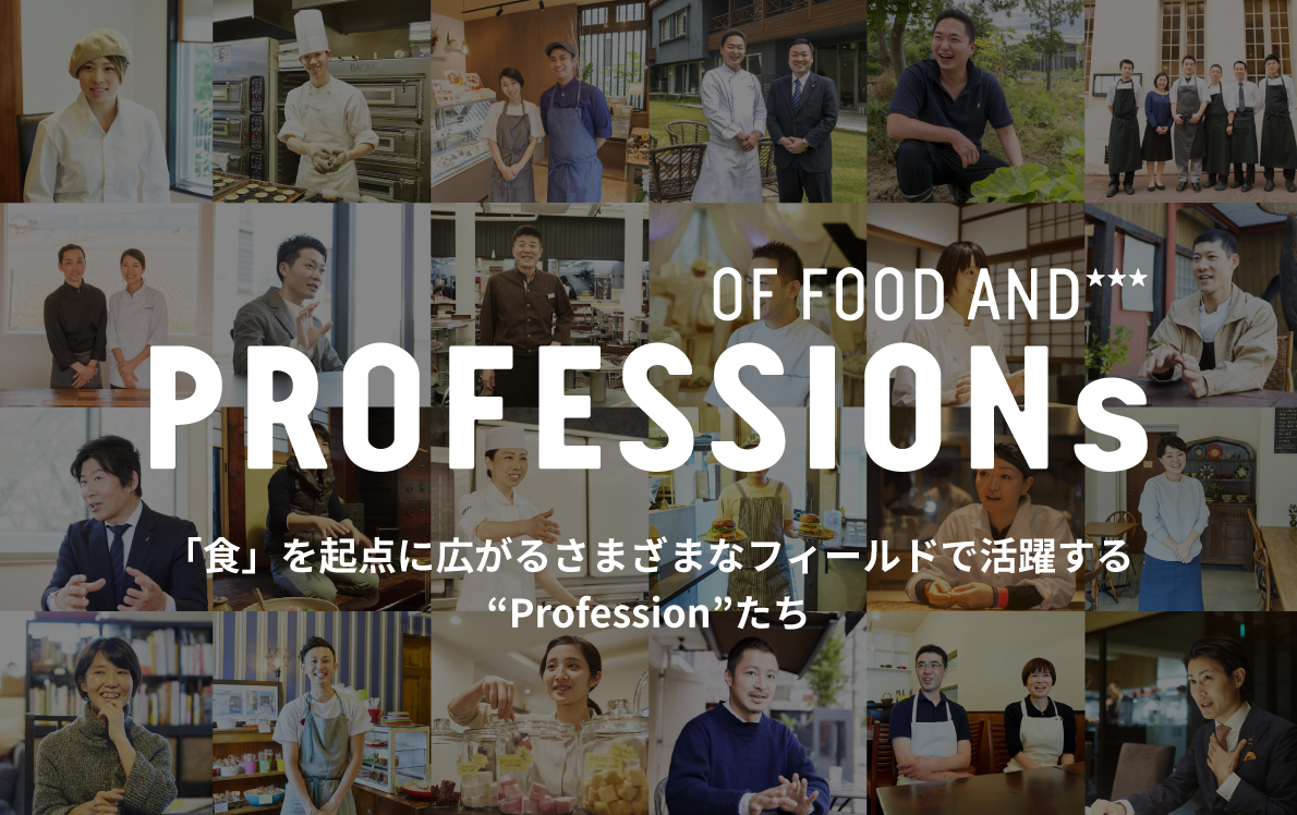 PROFESSIONs 食を業とする人々「食業人」 その仕事は、料理を作って提供することに留まるものではありません。様々な方法で、食の豊かさを追求する「Profession」たちの想いをお届けします。