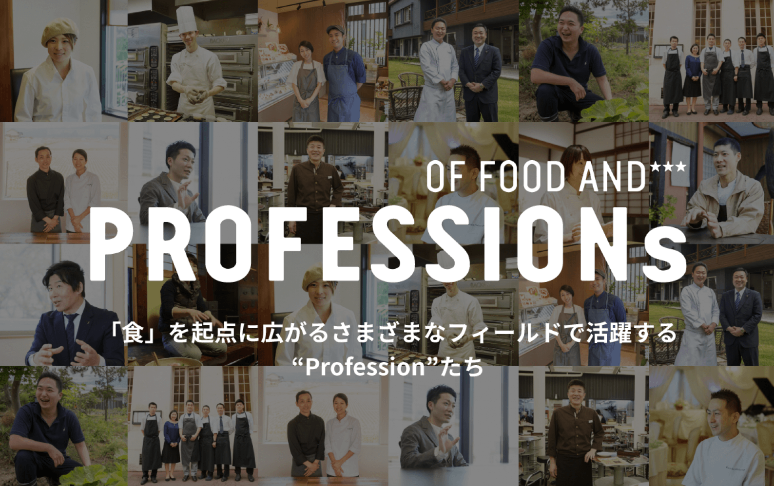 PROFESSIONs 食を業とする人々「食業人」 その仕事は、料理を作って提供することに留まるものではありません。様々な方法で、食の豊かさを追求する「Profession」たちの想いをお届けします。